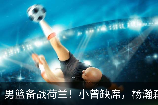 男篮备战荷兰！小曾缺席，杨瀚森合练，全队情绪不错，荷兰实力差